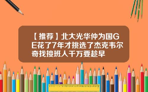 【推荐】北大光华仲为国GE花了7年才挑选了杰克韦尔奇找接班人千万要趁早