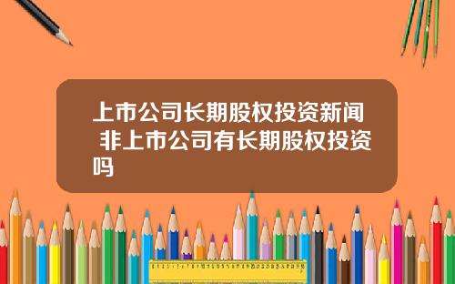 上市公司长期股权投资新闻 非上市公司有长期股权投资吗