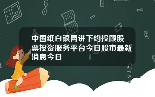 中国纸白银网讲下约投顾股票投资服务平台今日股市最新消息今日