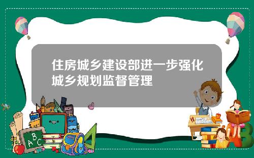 住房城乡建设部进一步强化城乡规划监督管理