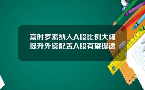 富时罗素纳入A股比例大幅提升外资配置A股有望提速