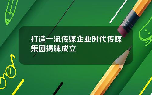 打造一流传媒企业时代传媒集团揭牌成立