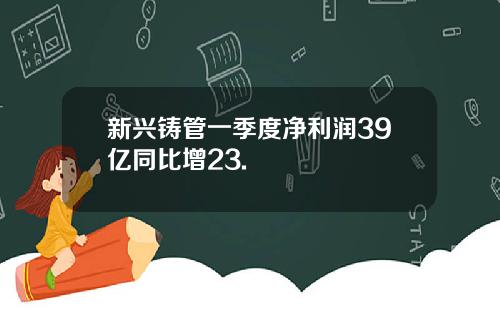 新兴铸管一季度净利润39亿同比增23.