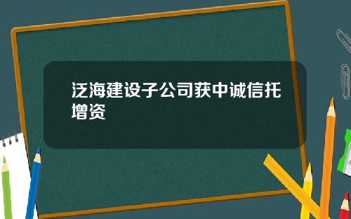 泛海建设子公司获中诚信托增资