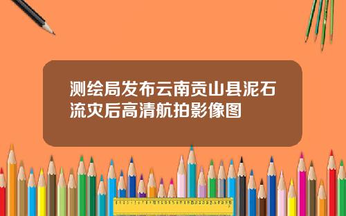 测绘局发布云南贡山县泥石流灾后高清航拍影像图