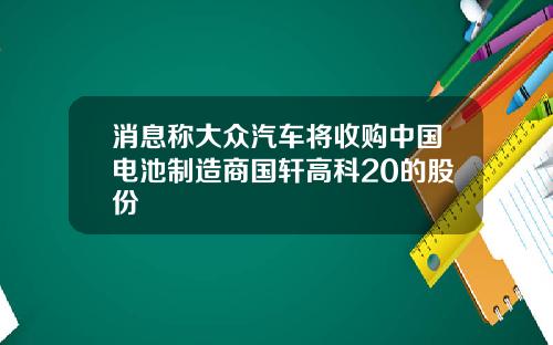 消息称大众汽车将收购中国电池制造商国轩高科20的股份