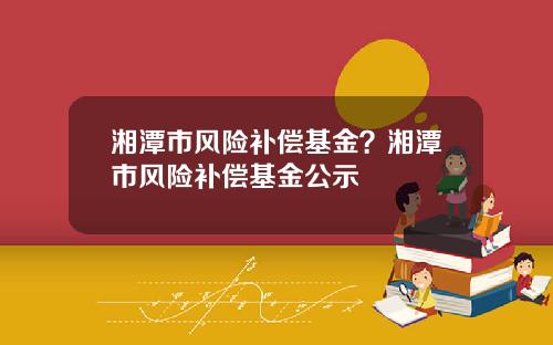 湘潭市风险补偿基金？湘潭市风险补偿基金公示