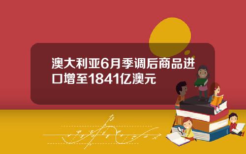 澳大利亚6月季调后商品进口增至1841亿澳元