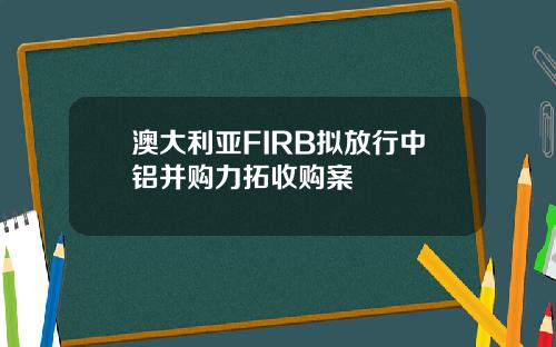 澳大利亚FIRB拟放行中铝并购力拓收购案