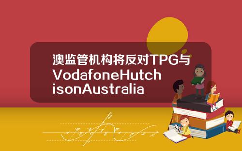 澳监管机构将反对TPG与VodafoneHutchisonAustralia合并计划