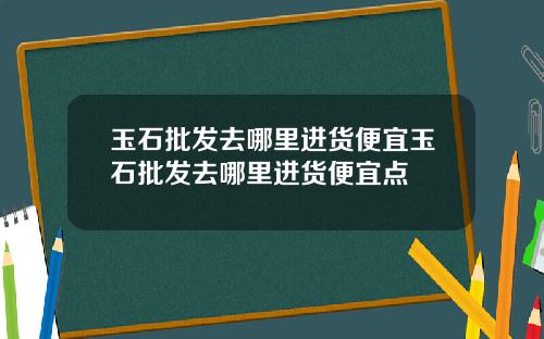 玉石批发去哪里进货便宜玉石批发去哪里进货便宜点