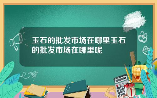 玉石的批发市场在哪里玉石的批发市场在哪里呢