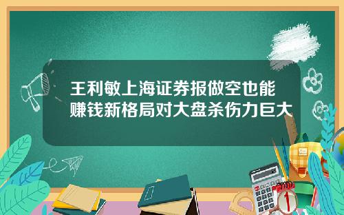 王利敏上海证券报做空也能赚钱新格局对大盘杀伤力巨大