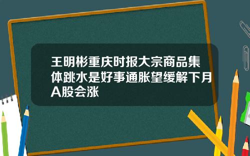 王明彬重庆时报大宗商品集体跳水是好事通胀望缓解下月A股会涨