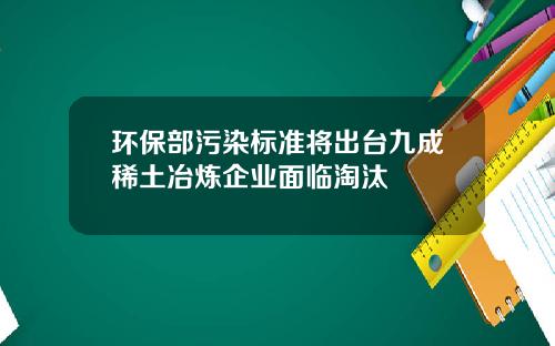 环保部污染标准将出台九成稀土冶炼企业面临淘汰