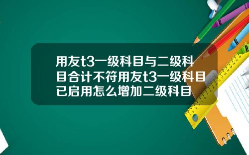 用友t3一级科目与二级科目合计不符用友t3一级科目已启用怎么增加二级科目