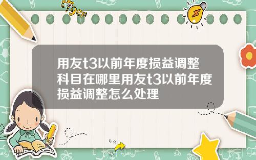 用友t3以前年度损益调整科目在哪里用友t3以前年度损益调整怎么处理