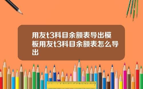 用友t3科目余额表导出模板用友t3科目余额表怎么导出