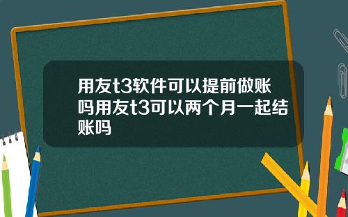 用友t3软件可以提前做账吗用友t3可以两个月一起结账吗