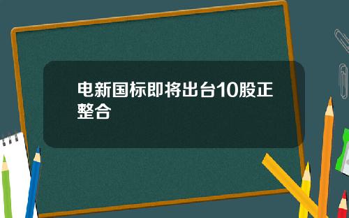 电新国标即将出台10股正整合