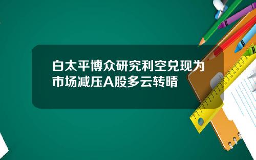 白太平博众研究利空兑现为市场减压A股多云转晴