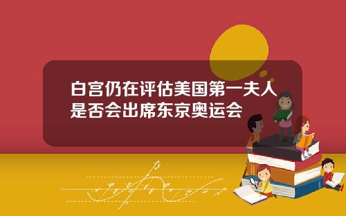 白宫仍在评估美国第一夫人是否会出席东京奥运会