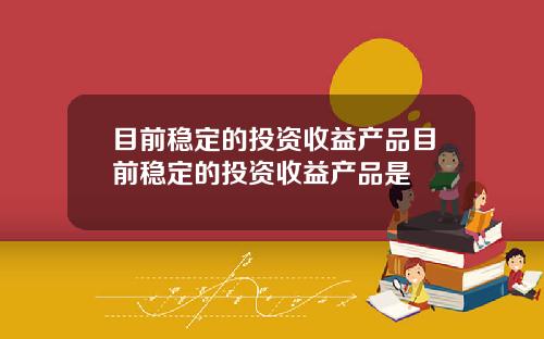 目前稳定的投资收益产品目前稳定的投资收益产品是