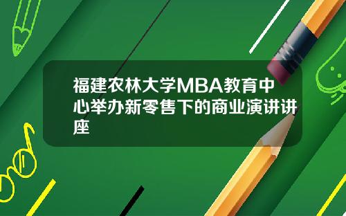 福建农林大学MBA教育中心举办新零售下的商业演讲讲座