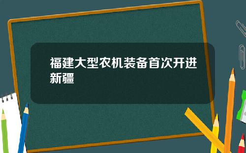 福建大型农机装备首次开进新疆