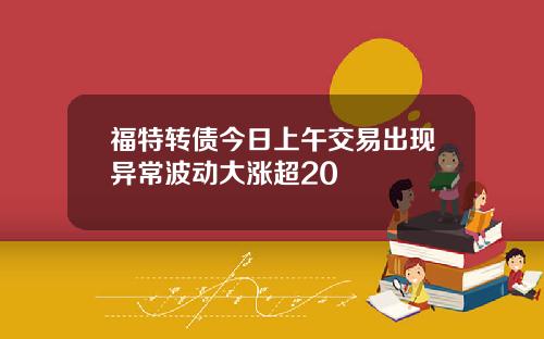 福特转债今日上午交易出现异常波动大涨超20