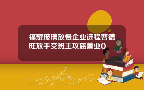 福耀玻璃放慢企业进程曹德旺放手交班主攻慈善业0