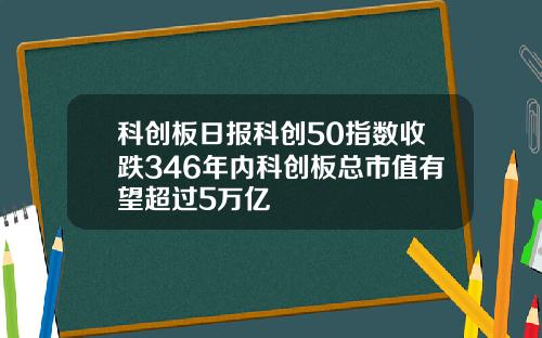 科创板日报科创50指数收跌346年内科创板总市值有望超过5万亿