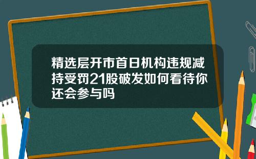 精选层开市首日机构违规减持受罚21股破发如何看待你还会参与吗