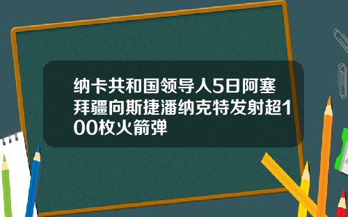 纳卡共和国领导人5日阿塞拜疆向斯捷潘纳克特发射超100枚火箭弹