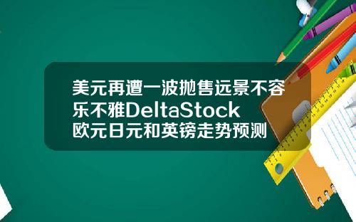 美元再遭一波抛售远景不容乐不雅DeltaStock欧元日元和英镑走势预测