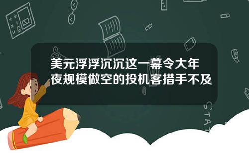 美元浮浮沉沉这一幕令大年夜规模做空的投机客措手不及