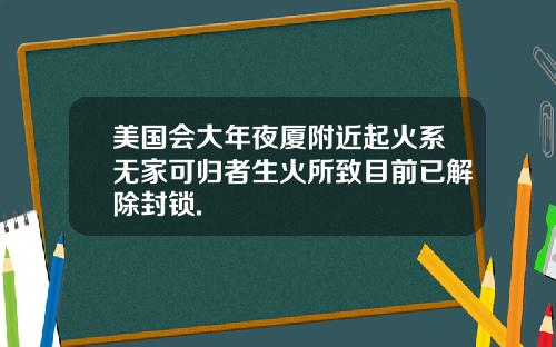 美国会大年夜厦附近起火系无家可归者生火所致目前已解除封锁.