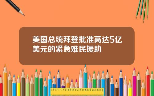 美国总统拜登批准高达5亿美元的紧急难民援助