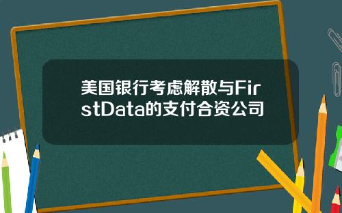 美国银行考虑解散与FirstData的支付合资公司