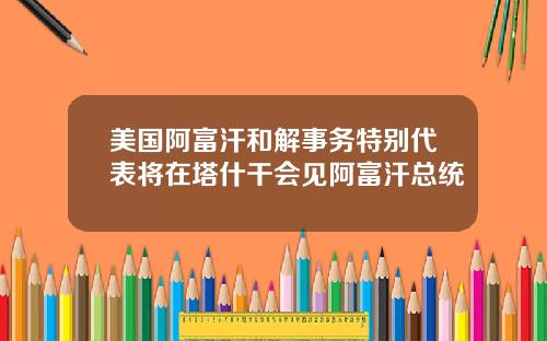 美国阿富汗和解事务特别代表将在塔什干会见阿富汗总统