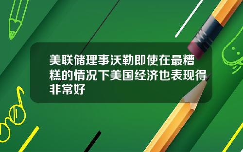 美联储理事沃勒即使在最糟糕的情况下美国经济也表现得非常好