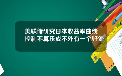 美联储研究日本收益率曲线控制不算乐成不外有一个好处