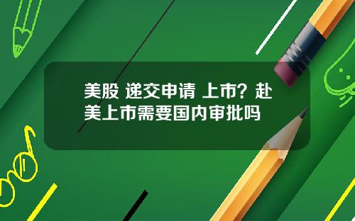 美股 递交申请 上市？赴美上市需要国内审批吗