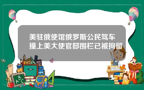 美驻俄使馆俄罗斯公民驾车撞上美大使官邸围栏已被拘留