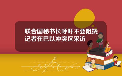 联合国秘书长呼吁不要阻挠记者在巴以冲突区采访