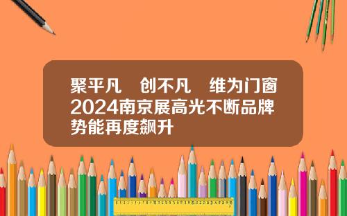 聚平凡•创不凡∣维为门窗2024南京展高光不断品牌势能再度飙升