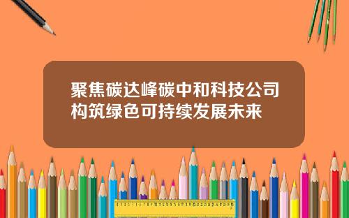 聚焦碳达峰碳中和科技公司构筑绿色可持续发展未来