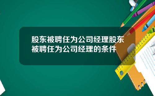 股东被聘任为公司经理股东被聘任为公司经理的条件