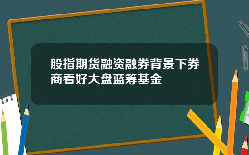 股指期货融资融券背景下券商看好大盘蓝筹基金