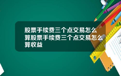 股票手续费三个点交易怎么算股票手续费三个点交易怎么算收益